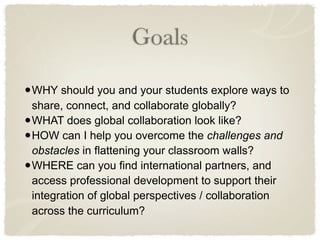Goals

• WHY should you and your students explore ways to
    share, connect, and collaborate globally?
•   WHAT does global collaboration look like?
•   HOW can I help you overcome the challenges and
    obstacles in flattening your classroom walls?
•   WHERE can you find international partners, and
    access professional development to support their
    integration of global perspectives / collaboration
    across the curriculum?
 