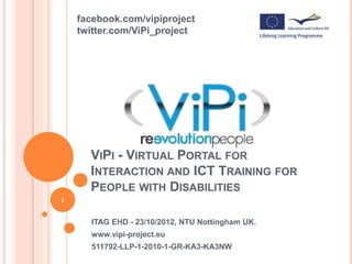 VIPI - VIRTUAL PORTAL FOR
INTERACTION AND ICT TRAINING FOR
PEOPLE WITH DISABILITIES
ITAG EHD - 23/10/2012, NTU Nottingham UK.
www.vipi-project.eu
511792-LLP-1-2010-1-GR-KA3-KA3NW
1
facebook.com/vipiproject
twitter.com/ViPi_project
 
