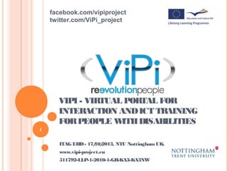 facebook.com/vipiproject
twitter.com/ViPi_project

VIPI - VIRTUAL PORTAL FOR
INTERACTION AND ICT TRAINING
FOR PEOPLE W
ITH DISABILITIES
1

ITAG EHD - 17/ 2013, NTU Nottingham UK.
10/
www.vipi-project.eu
511792-LLP-1-2010-1-GR-KA3-KA3NW

 