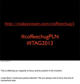 http://todaysmeet.com/coffeechug3

#coffeechugPLN
#ITAG2013

Tuesday, October 22, 13

Technology is an extension of our capacity to accomplish our will. We are willing to
sacriﬁce long term gain for the sake of littisfaction. 
This is affecting our capacity to focus and be present in the moment.

Linda Stone "continuous partial attention" We are always kind of here and kind of
somewhere else.

 