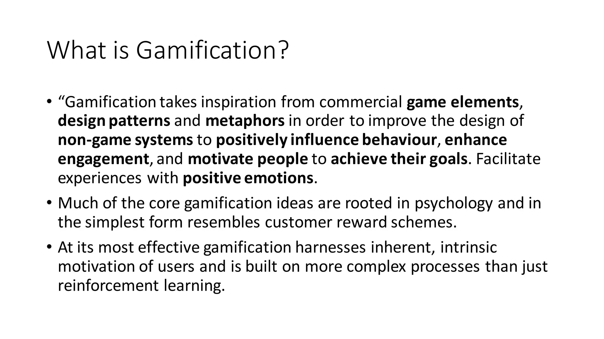 What is Gamification? 
•“Gamification takes inspiration from commercial game elements, design patterns and metaphors in order to improve the design of non-game systems to positively influence behaviour, enhance engagement, and motivate people to achieve their goals. Facilitate experiences with positive emotions. 
•Much of the core gamification ideas are rooted in psychology and in the simplest form resembles customer reward schemes. 
•At its most effective gamification harnesses inherent, intrinsic motivation of users and is built on more complex processes than just reinforcement learning.  