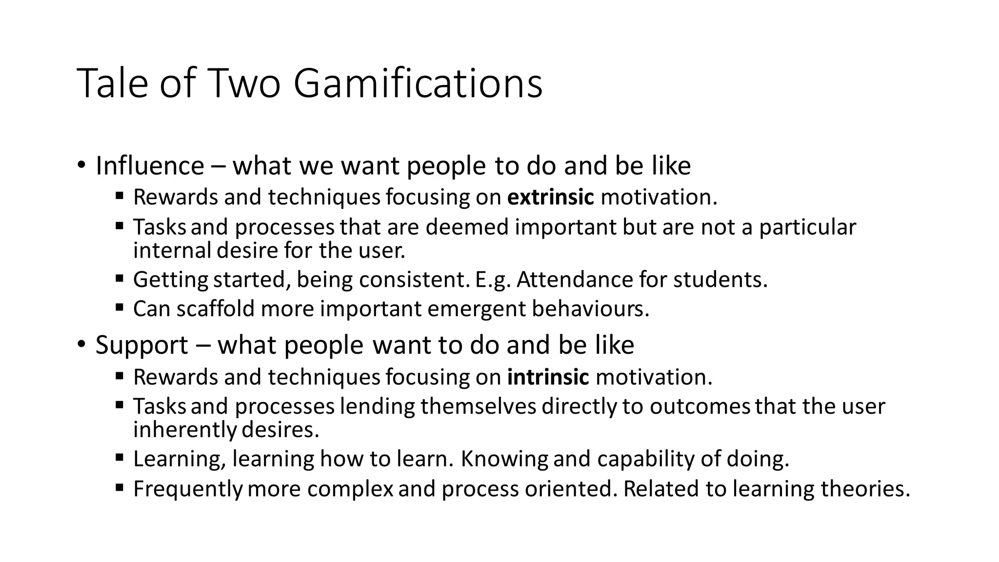 Tale of Two Gamifications 
•Influence – what we want people to do and be like 
Rewards and techniques focusing on extrinsic motivation. 
Tasks and processes that are deemed important but are not a particular internal desire for the user. 
Getting started, being consistent. E.g. Attendance for students. 
Can scaffold more important emergent behaviours. 
•Support – what people want to do and be like 
Rewards and techniques focusing on intrinsic motivation. 
Tasks and processes lending themselves directly to outcomes that the user inherently desires. 
Learning, learning how to learn. Knowing and capability of doing. 
Frequently more complex and process oriented. Related to learning theories.  