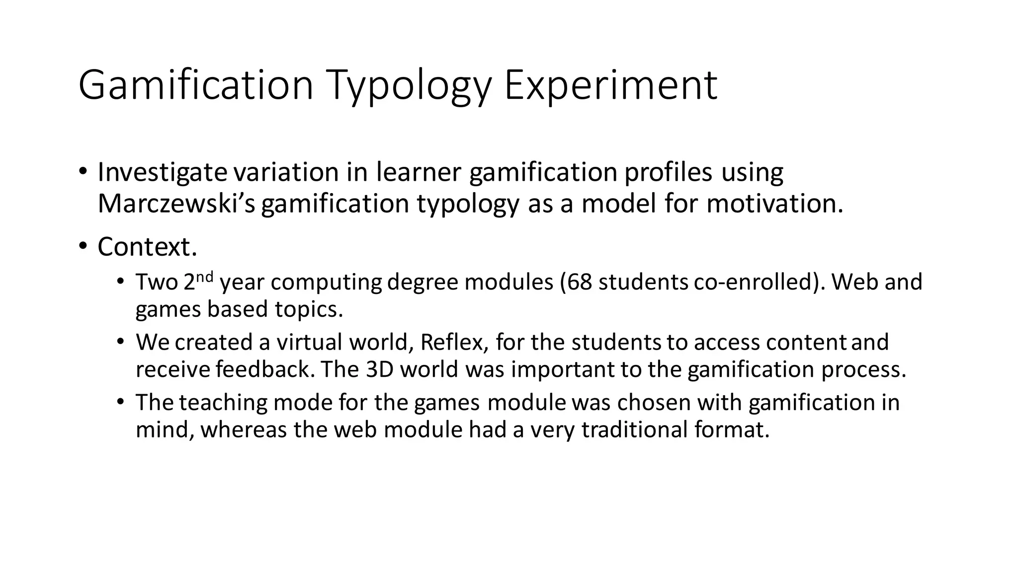 Gamification Typology Experiment 
•Investigate variation in learner gamification profiles using Marczewski’s gamification typology as a model for motivation. 
•Context. 
•Two 2nd year computing degree modules (68 students co-enrolled). Web and games based topics. 
•We created a virtual world, Reflex, for the students to access content and receive feedback. The 3D world was important to the gamification process. 
•The teaching mode for the games module was chosen with gamification in mind, whereas the web module had a very traditional format.  