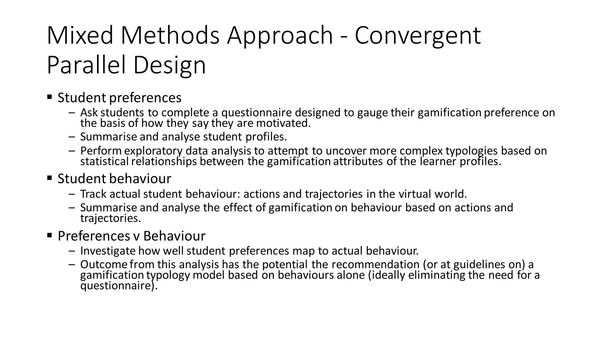 Mixed Methods Approach - Convergent Parallel Design 
Student preferences 
–Ask students to complete a questionnaire designed to gauge their gamification preference on the basis of how they say they are motivated. 
–Summarise and analyse student profiles. 
–Perform exploratory data analysis to attempt to uncover more complex typologies based on statistical relationships between the gamification attributes of the learner profiles. 
Student behaviour 
–Track actual student behaviour: actions and trajectories in the virtual world. 
–Summarise and analyse the effect of gamification on behaviour based on actions and trajectories. 
Preferences v Behaviour 
–Investigate how well student preferences map to actual behaviour. 
–Outcome from this analysis has the potential the recommendation (or at guidelines on) a gamification typology model based on behaviours alone (ideally eliminating the need for a questionnaire).  