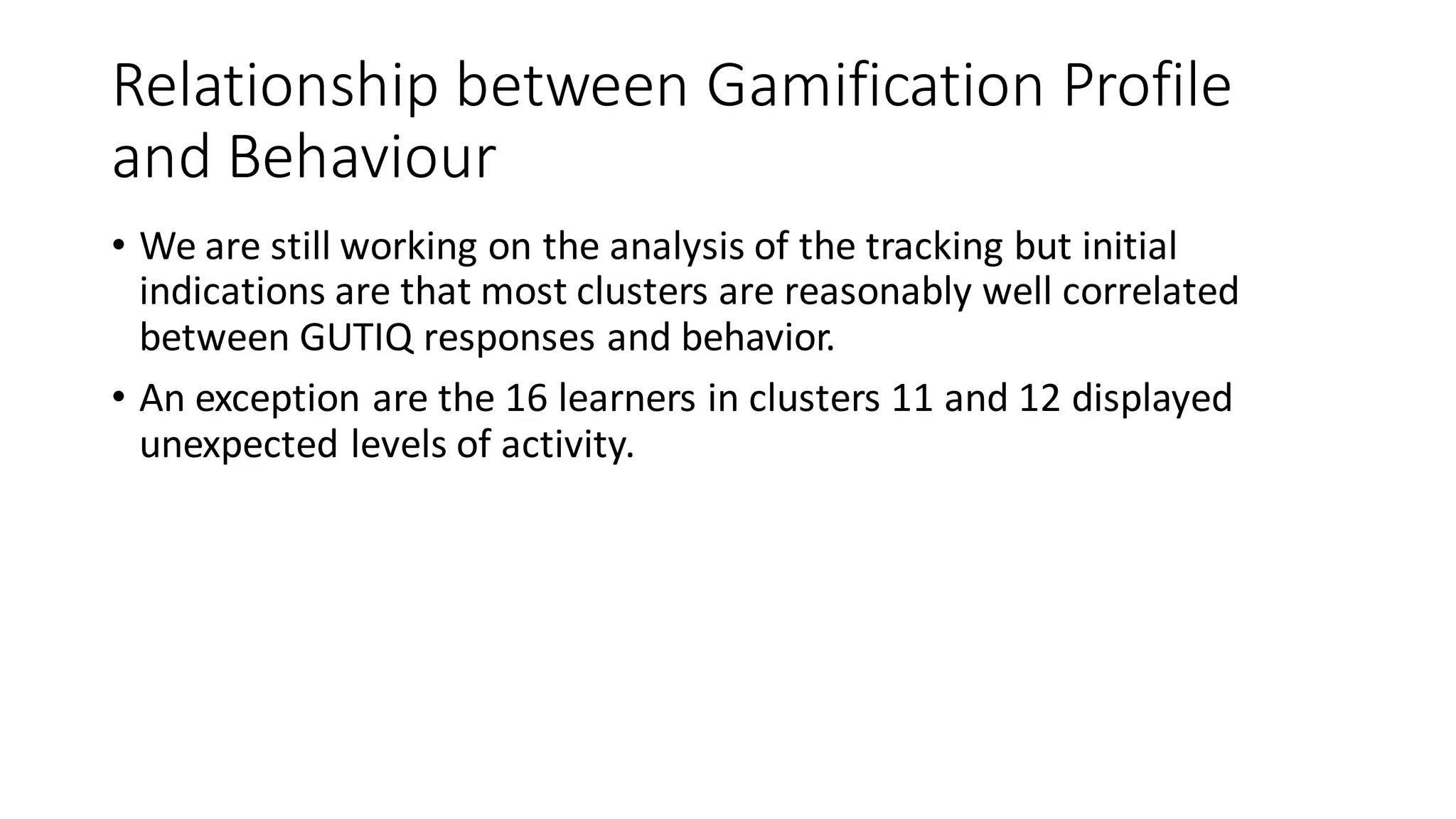 Relationship between Gamification Profile and Behaviour 
•We are still working on the analysis of the tracking but initial indications are that most clusters are reasonably well correlated between GUTIQ responses and behavior. 
•An exception are the 16 learners in clusters 11 and 12 displayed unexpected levels of activity.  