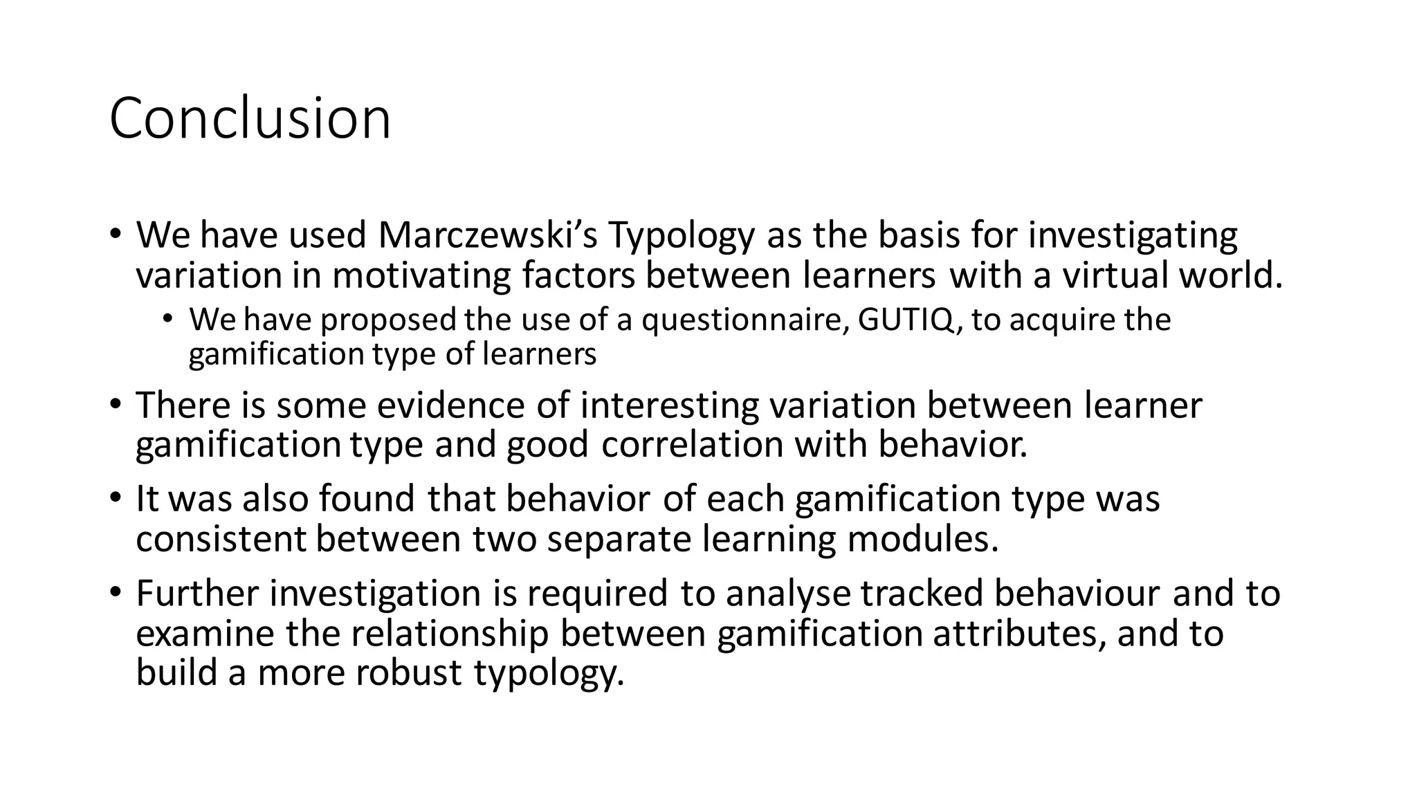 Conclusion 
•We have used Marczewski’s Typology as the basis for investigating variation in motivating factors between learners with a virtual world. 
•We have proposed the use of a questionnaire, GUTIQ, to acquire the gamification type of learners 
•There is some evidence of interesting variation between learner gamification type and good correlation with behavior. 
•It was also found that behavior of each gamification type was consistent between two separate learning modules. 
•Further investigation is required to analyse tracked behaviour and to examine the relationship between gamification attributes, and to build a more robust typology. 