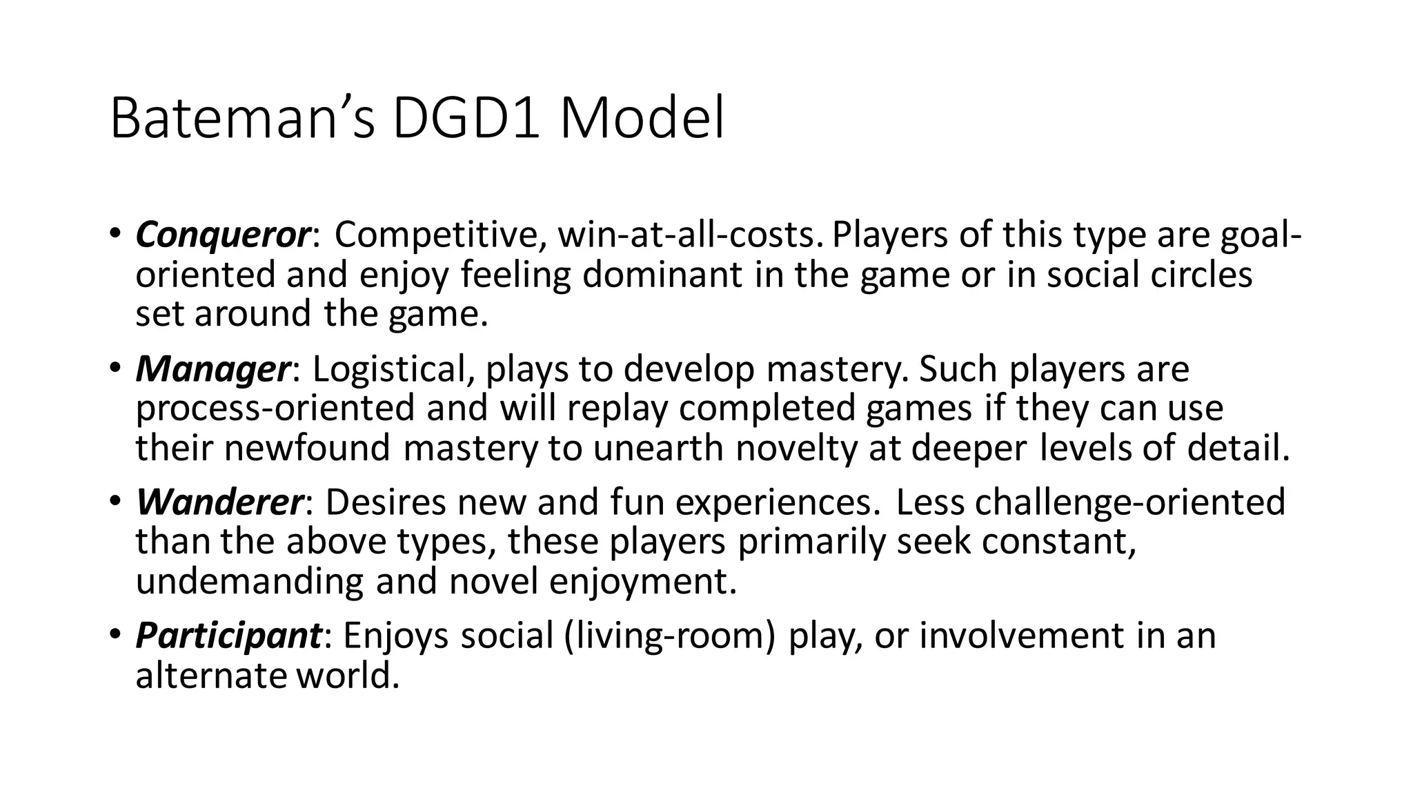 Bateman’s DGD1 Model 
•Conqueror: Competitive, win-at-all-costs. Players of this type are goal- oriented and enjoy feeling dominant in the game or in social circles set around the game. 
•Manager: Logistical, plays to develop mastery. Such players are process-oriented and will replay completed games if they can use their newfound mastery to unearth novelty at deeper levels of detail. 
•Wanderer: Desires new and fun experiences. Less challenge-oriented than the above types, these players primarily seek constant, undemanding and novel enjoyment. 
•Participant: Enjoys social (living-room) play, or involvement in an alternate world.  