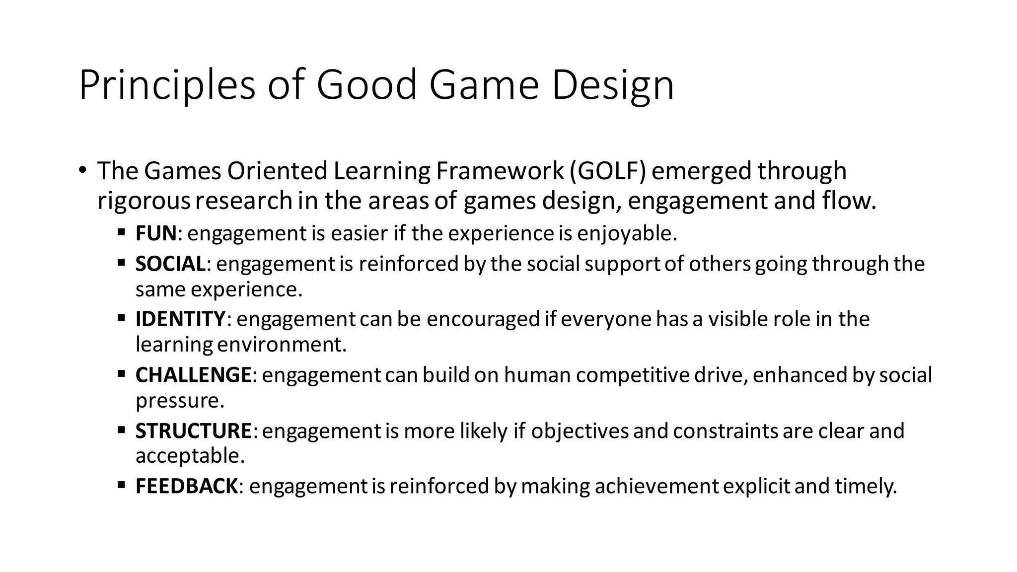 Principles of Good Game Design 
•The Games Oriented Learning Framework (GOLF) emerged through rigorous research in the areas of games design, engagement and flow. 
FUN: engagement is easier if the experience is enjoyable. 
SOCIAL: engagement is reinforced by the social support of others going through the same experience. 
IDENTITY: engagement can be encouraged if everyone has a visible role in the learning environment. 
CHALLENGE: engagement can build on human competitive drive, enhanced by social pressure. 
STRUCTURE: engagement is more likely if objectives and constraints are clear and acceptable. 
FEEDBACK: engagement is reinforced by making achievement explicit and timely.  