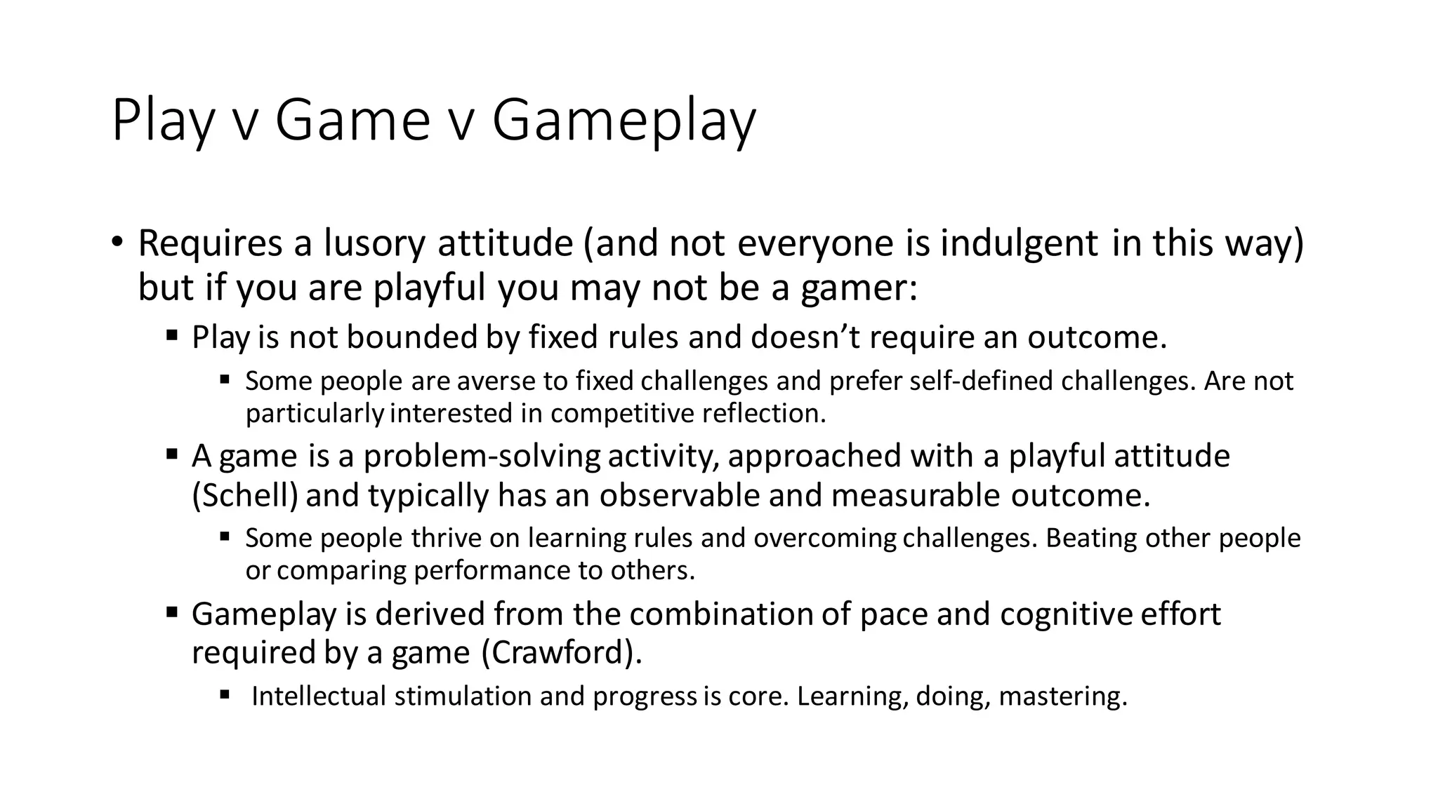 Play v Game v Gameplay 
•Requires a lusory attitude (and not everyone is indulgent in this way) but if you are playful you may not be a gamer: 
Play is not bounded by fixed rules and doesn’t require an outcome. 
Some people are averse to fixed challenges and prefer self-defined challenges. Are not particularly interested in competitive reflection. 
A game is a problem-solving activity, approached with a playful attitude (Schell) and typically has an observable and measurable outcome. 
Some people thrive on learning rules and overcoming challenges. Beating other people or comparing performance to others. 
Gameplay is derived from the combination of pace and cognitive effort required by a game (Crawford). 
 Intellectual stimulation and progress is core. Learning, doing, mastering.  