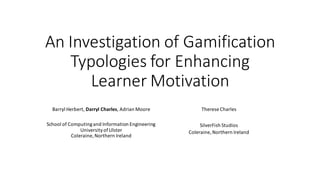 An Investigation of Gamification Typologies for Enhancing Learner Motivation 
Barryl Herbert, Darryl Charles, Adrian Moore 
School of Computing and Information Engineering 
University of Ulster 
Coleraine, Northern Ireland 
Therese Charles 
SilverFish Studios 
Coleraine, Northern Ireland 
 