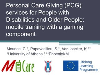 Personal Care Giving (PCG) services for People with Disabilities and OlderPeople: mobile training with a gaming component 
Mourlas, C.*,Papavasiliou, S.*, Van Isacker, K.** 
*University of Athens / **PhoenixKM  