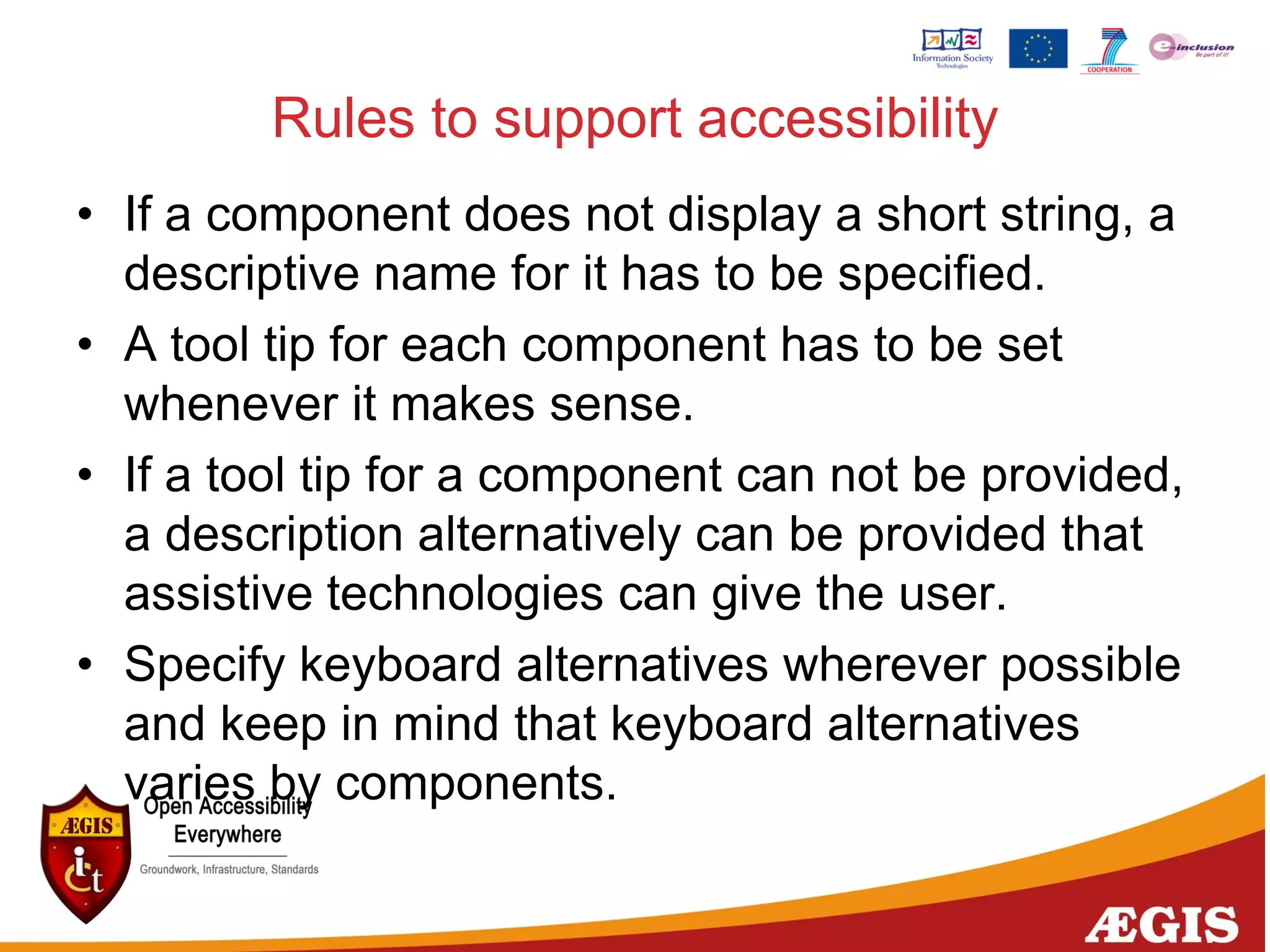 Rules to support accessibility
• If a component does not display a short string, a
descriptive name for it has to be specified.
• A tool tip for each component has to be set
whenever it makes sense.
• If a tool tip for a component can not be provided,
a description alternatively can be provided that
assistive technologies can give the user.
• Specify keyboard alternatives wherever possible
and keep in mind that keyboard alternatives
varies by components.
 
