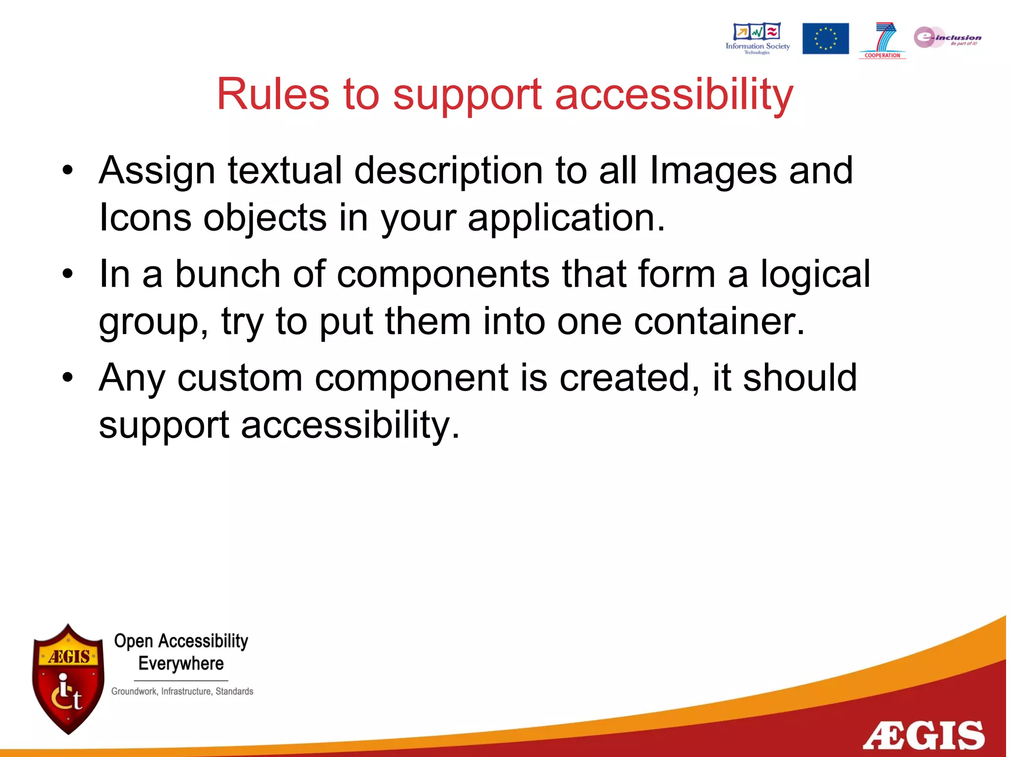 Rules to support accessibility
• Assign textual description to all Images and
Icons objects in your application.
• In a bunch of components that form a logical
group, try to put them into one container.
• Any custom component is created, it should
support accessibility.
 