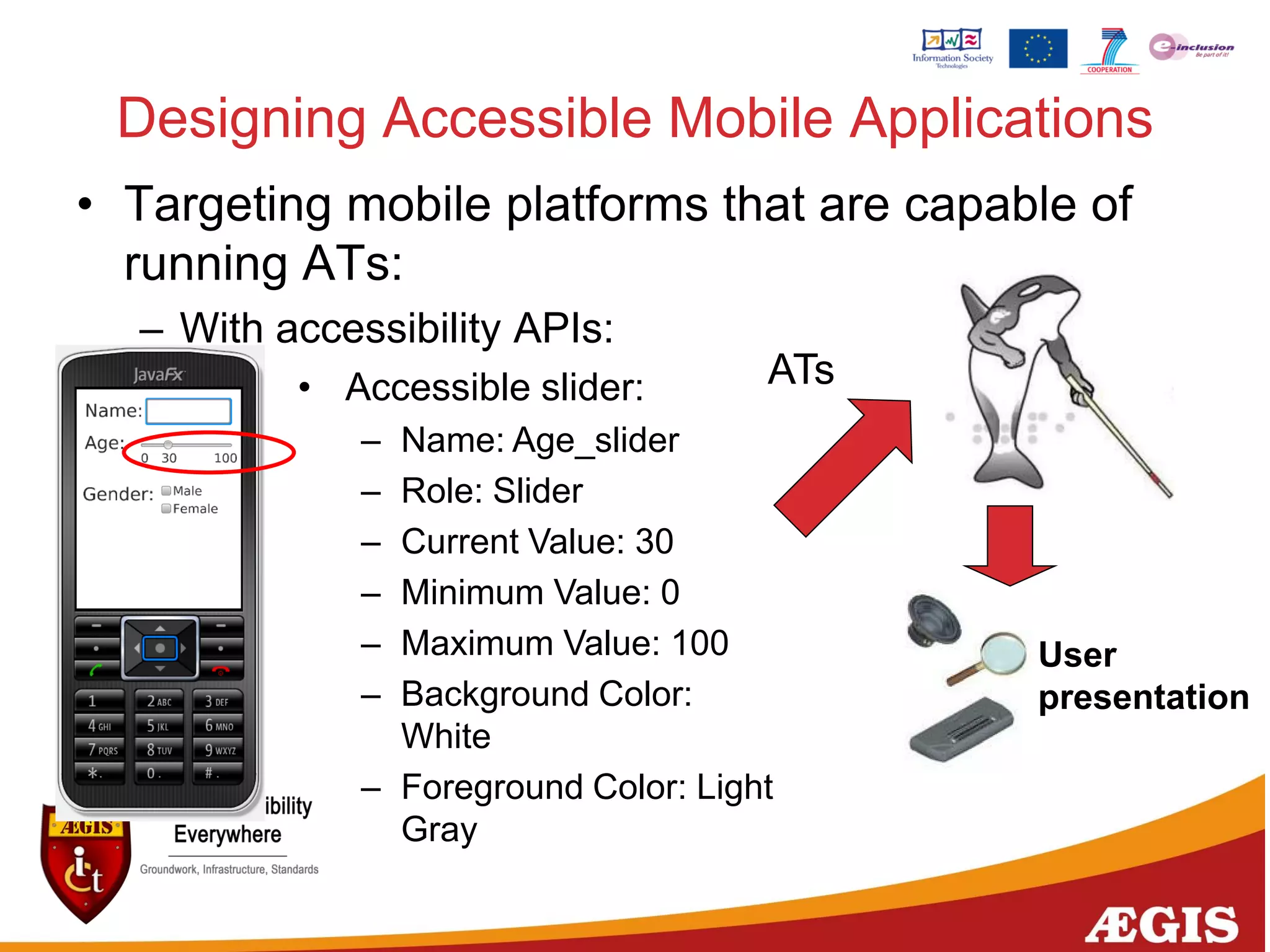 Designing Accessible Mobile Applications
• Targeting mobile platforms that are capable of
running ATs:
– With accessibility APIs:
• Accessible slider:
– Name: Age_slider
– Role: Slider
– Current Value: 30
– Minimum Value: 0
– Maximum Value: 100
– Background Color:
White
– Foreground Color: Light
Gray
ATs
User
presentation
 