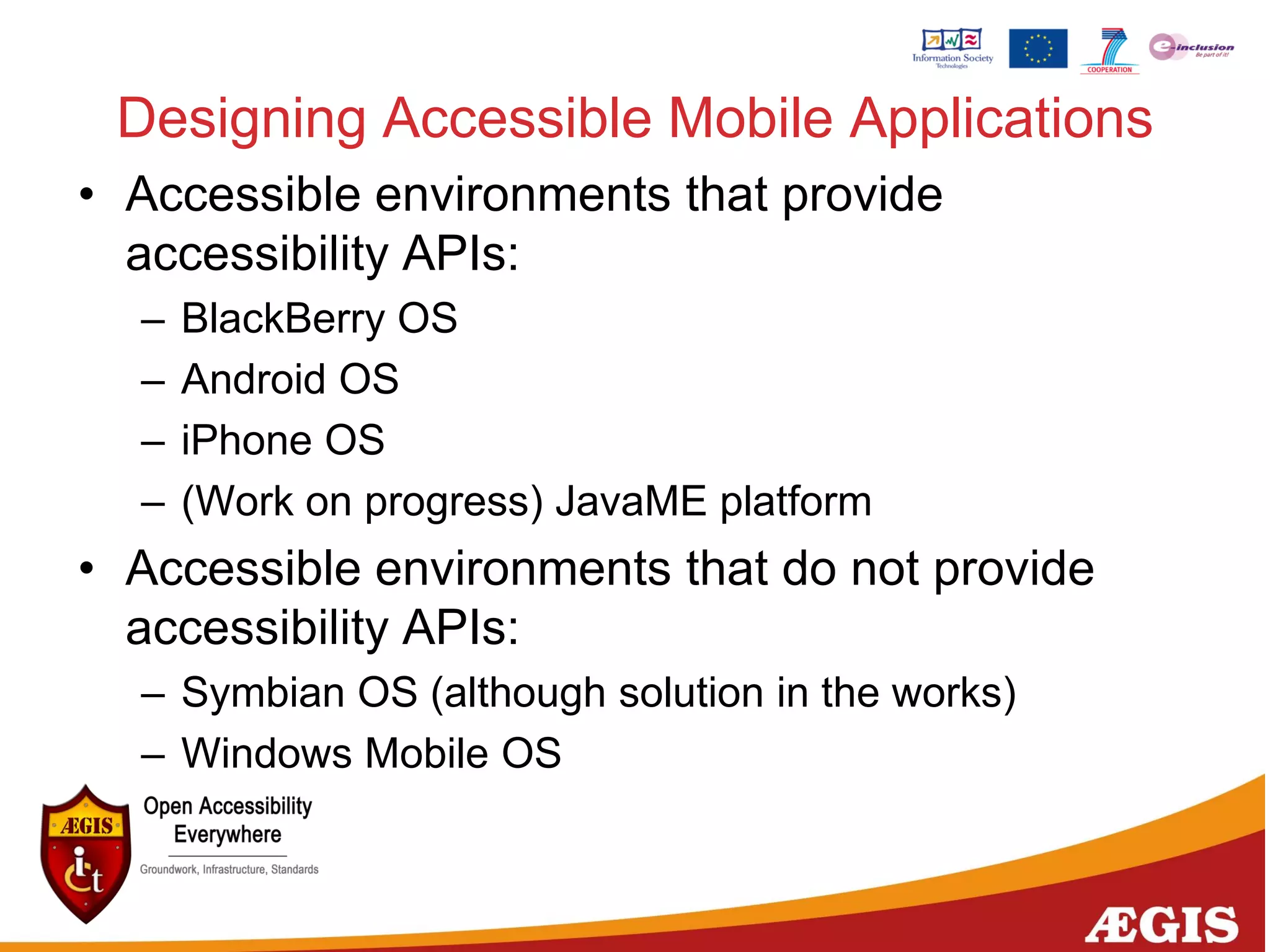 Designing Accessible Mobile Applications
• Accessible environments that provide
accessibility APIs:
– BlackBerry OS
– Android OS
– iPhone OS
– (Work on progress) JavaME platform
• Accessible environments that do not provide
accessibility APIs:
– Symbian OS (although solution in the works)
– Windows Mobile OS
 