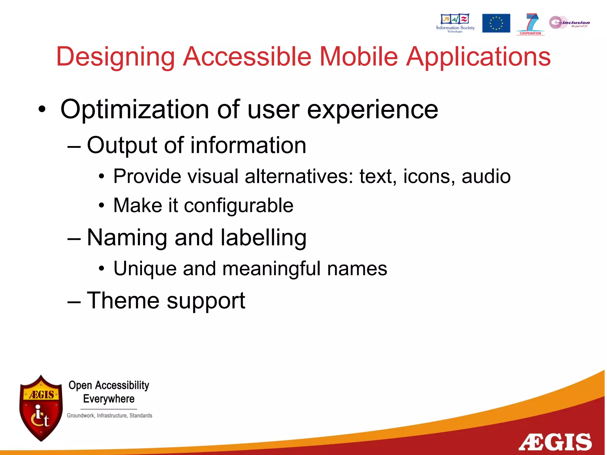 Designing Accessible Mobile Applications
• Optimization of user experience
– Output of information
• Provide visual alternatives: text, icons, audio
• Make it configurable
– Naming and labelling
• Unique and meaningful names
– Theme support
 