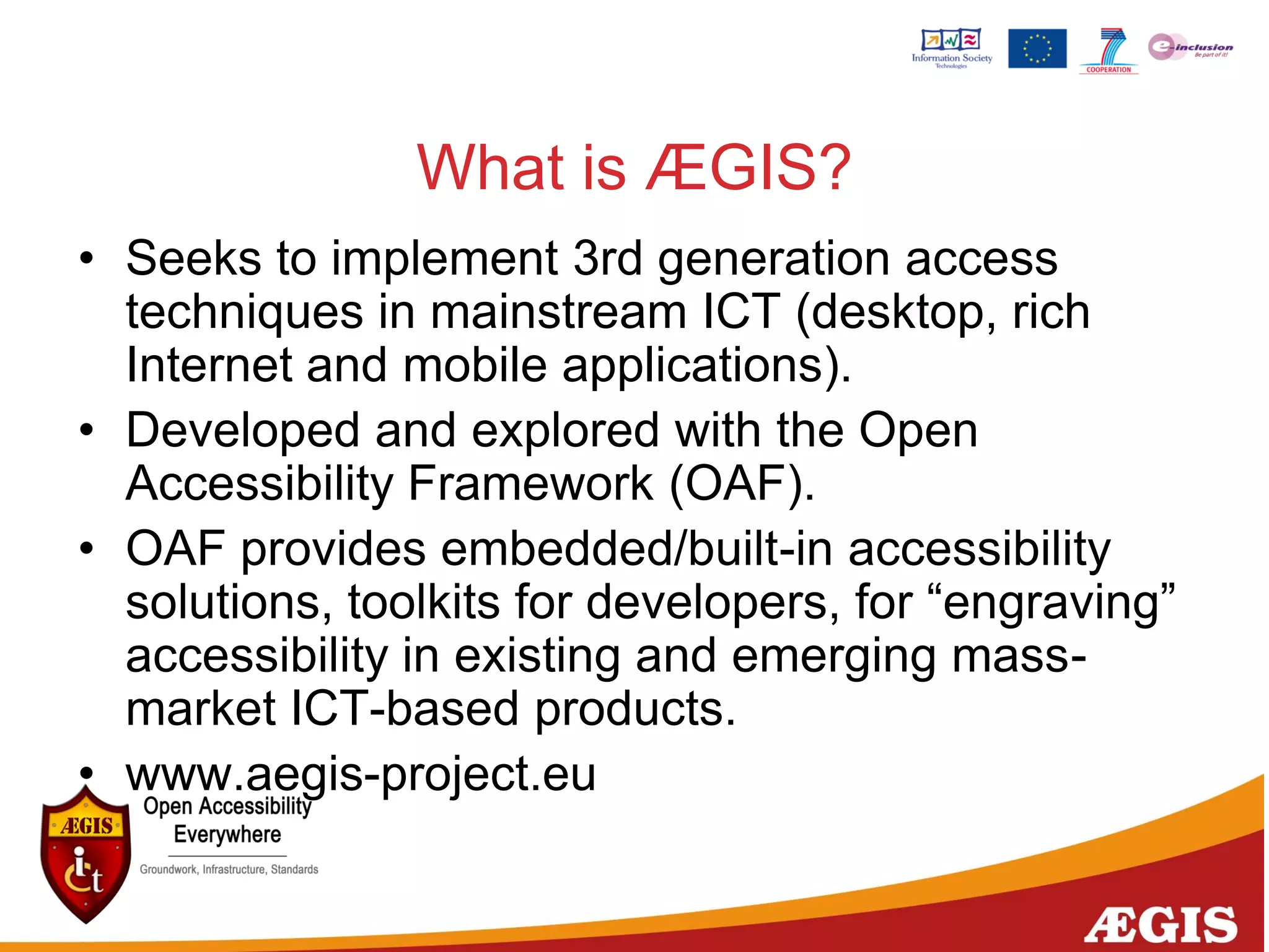What is ÆGIS?
• Seeks to implement 3rd generation access
techniques in mainstream ICT (desktop, rich
Internet and mobile applications).
• Developed and explored with the Open
Accessibility Framework (OAF).
• OAF provides embedded/built-in accessibility
solutions, toolkits for developers, for “engraving”
accessibility in existing and emerging mass-
market ICT-based products.
• www.aegis-project.eu
 