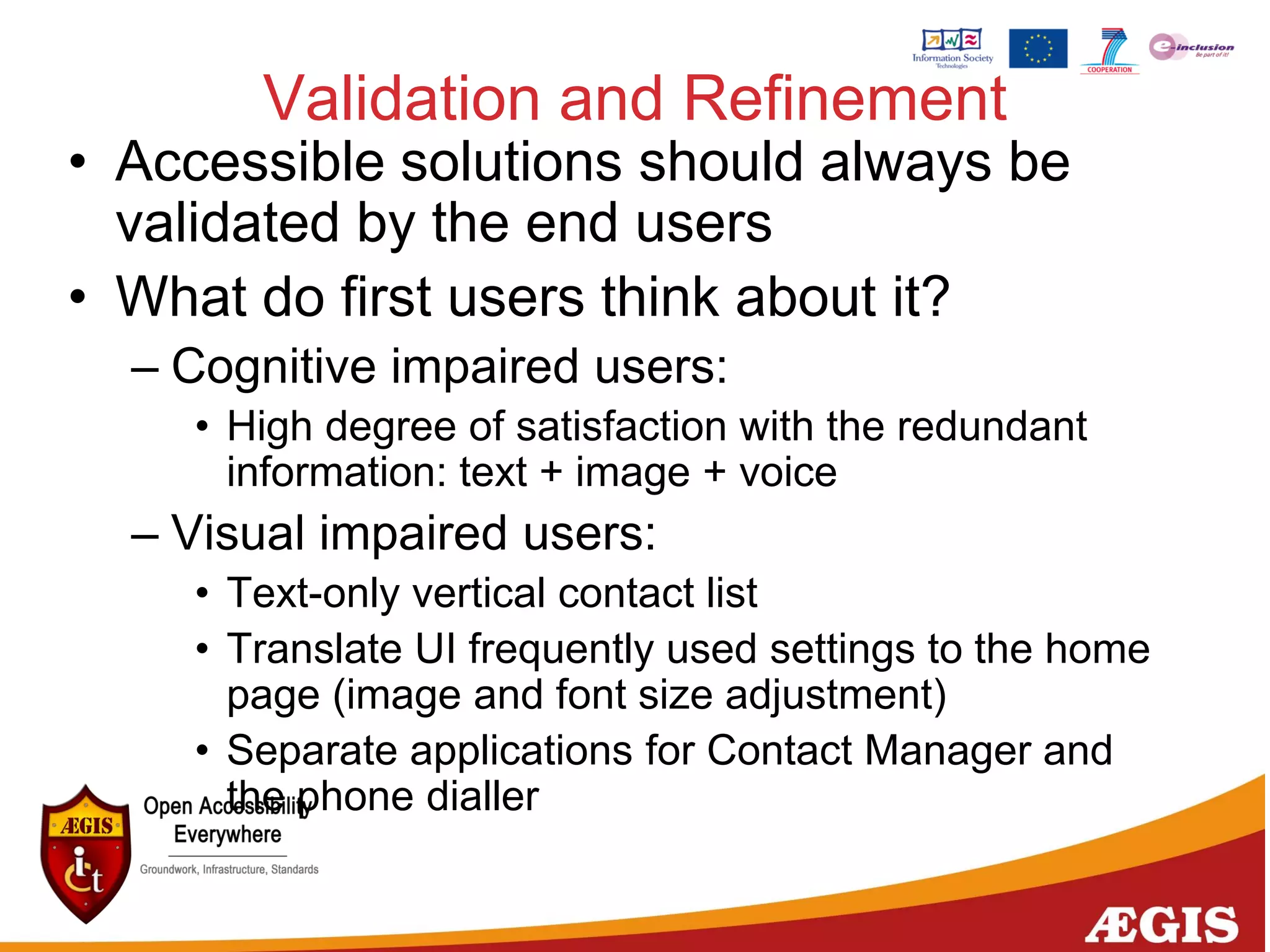 Validation and Refinement
• Accessible solutions should always be
validated by the end users
• What do first users think about it?
– Cognitive impaired users:
• High degree of satisfaction with the redundant
information: text + image + voice
– Visual impaired users:
• Text-only vertical contact list
• Translate UI frequently used settings to the home
page (image and font size adjustment)
• Separate applications for Contact Manager and
the phone dialler
 