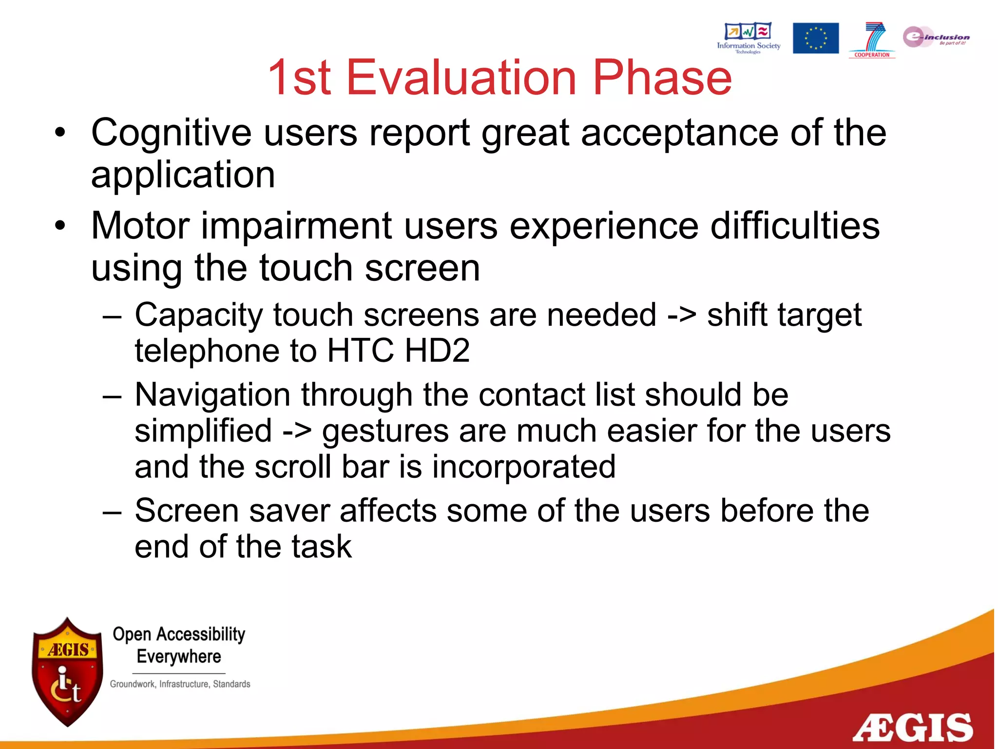 1st Evaluation Phase
• Cognitive users report great acceptance of the
application
• Motor impairment users experience difficulties
using the touch screen
– Capacity touch screens are needed -> shift target
telephone to HTC HD2
– Navigation through the contact list should be
simplified -> gestures are much easier for the users
and the scroll bar is incorporated
– Screen saver affects some of the users before the
end of the task
 