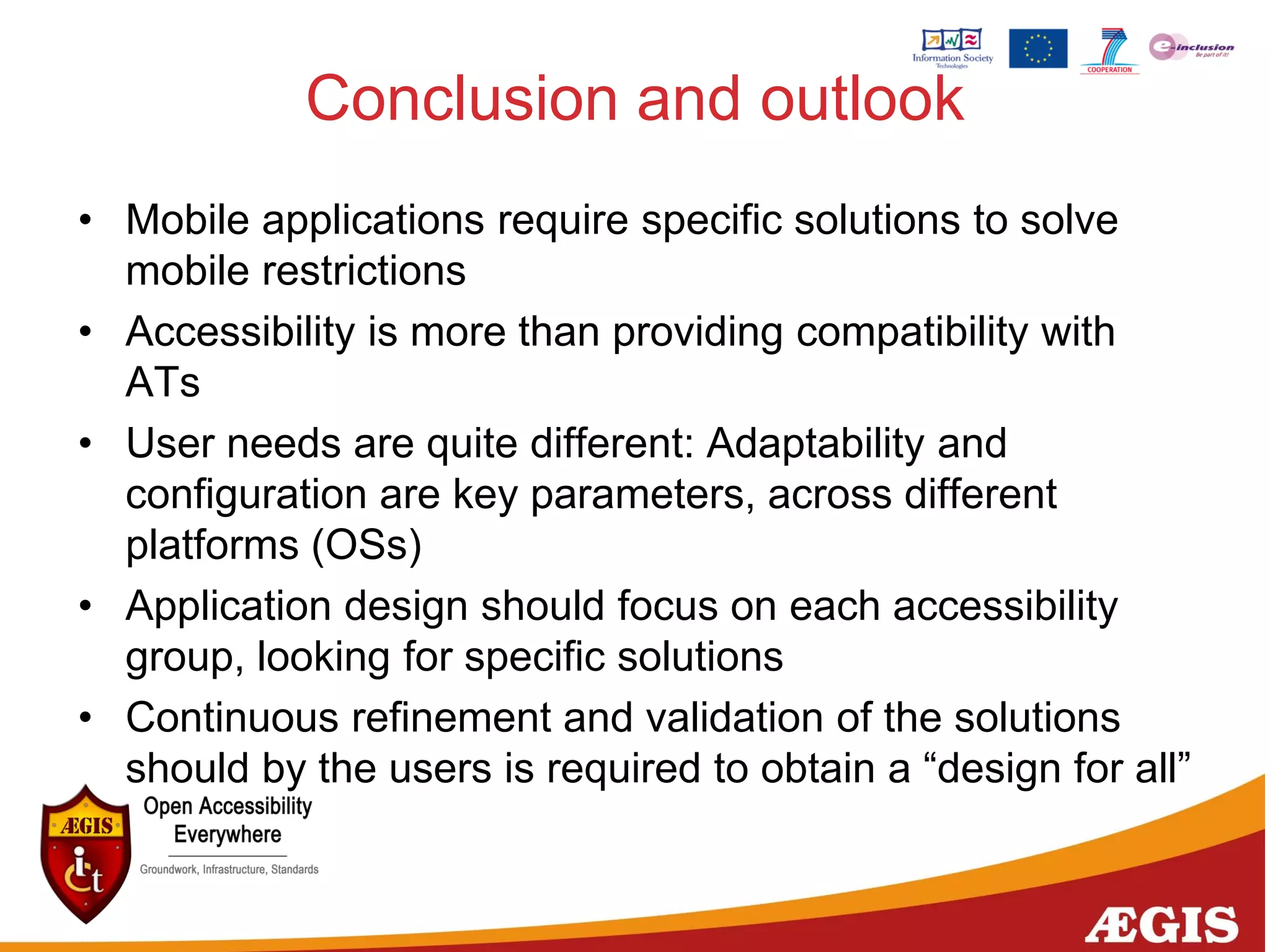 Conclusion and outlook
• Mobile applications require specific solutions to solve
mobile restrictions
• Accessibility is more than providing compatibility with
ATs
• User needs are quite different: Adaptability and
configuration are key parameters, across different
platforms (OSs)
• Application design should focus on each accessibility
group, looking for specific solutions
• Continuous refinement and validation of the solutions
should by the users is required to obtain a “design for all”
 
