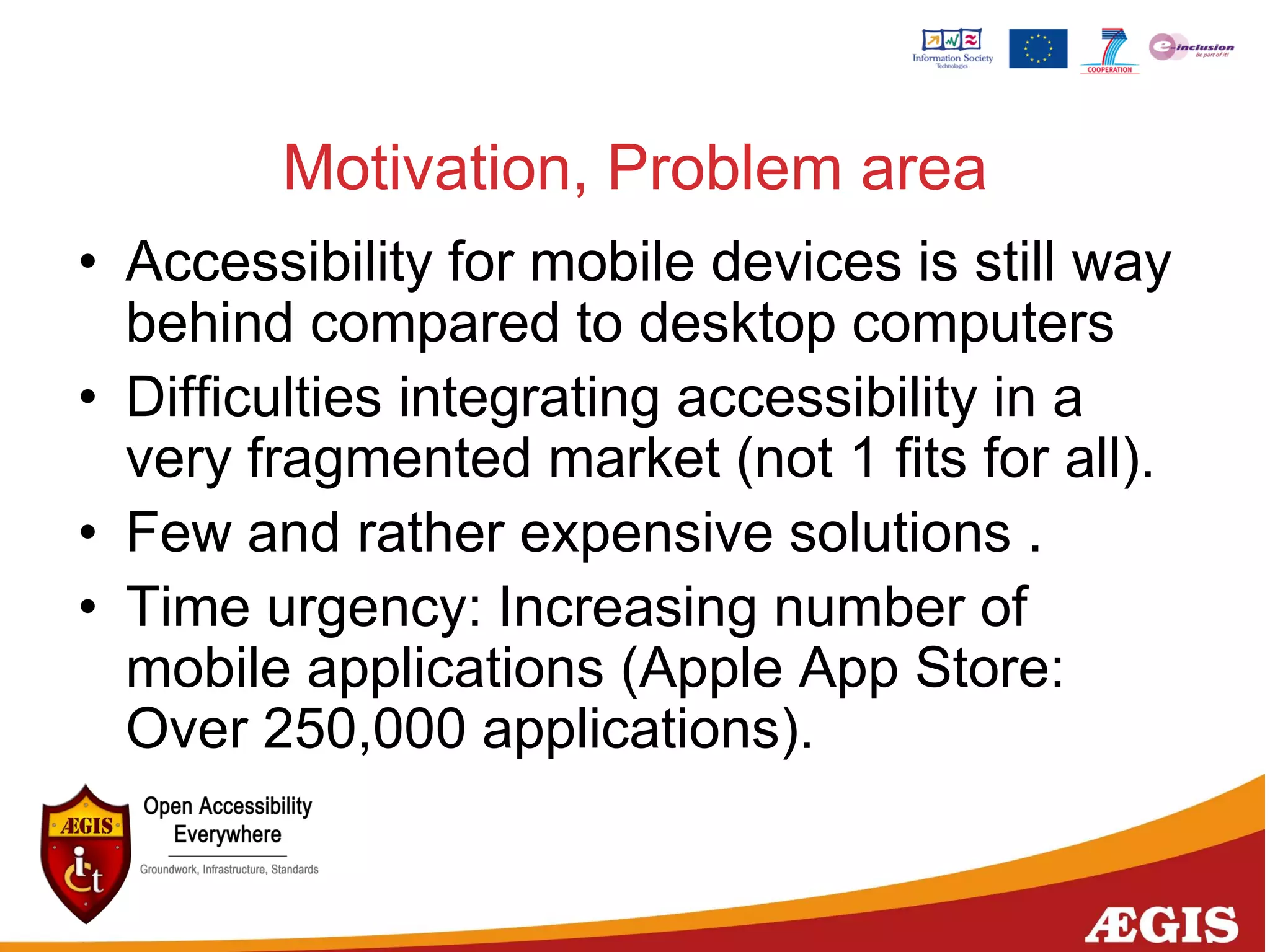 Motivation, Problem area
• Accessibility for mobile devices is still way
behind compared to desktop computers
• Difficulties integrating accessibility in a
very fragmented market (not 1 fits for all).
• Few and rather expensive solutions .
• Time urgency: Increasing number of
mobile applications (Apple App Store:
Over 250,000 applications).
 