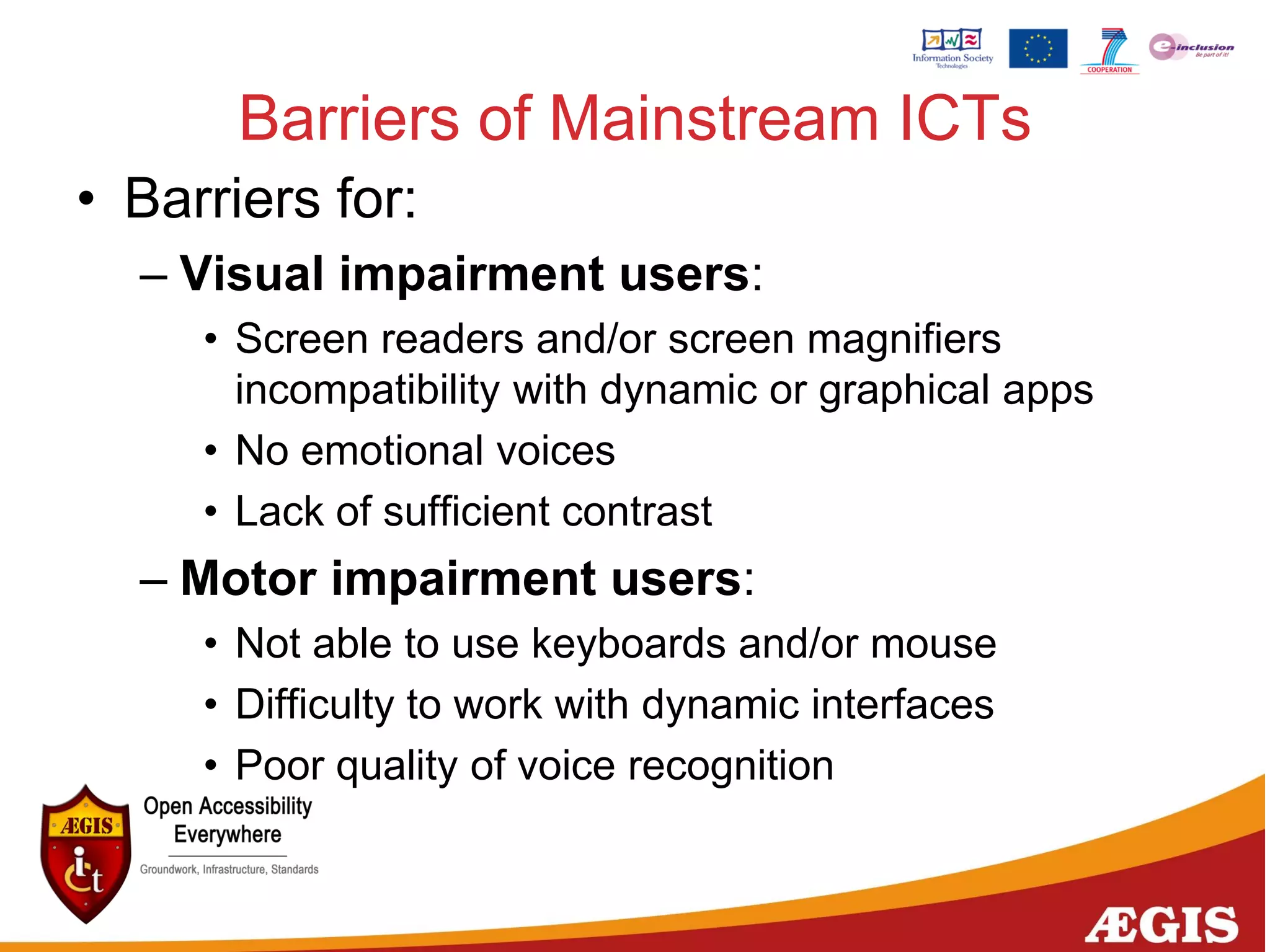 • Barriers for:
– Visual impairment users:
• Screen readers and/or screen magnifiers
incompatibility with dynamic or graphical apps
• No emotional voices
• Lack of sufficient contrast
– Motor impairment users:
• Not able to use keyboards and/or mouse
• Difficulty to work with dynamic interfaces
• Poor quality of voice recognition
Barriers of Mainstream ICTs
 