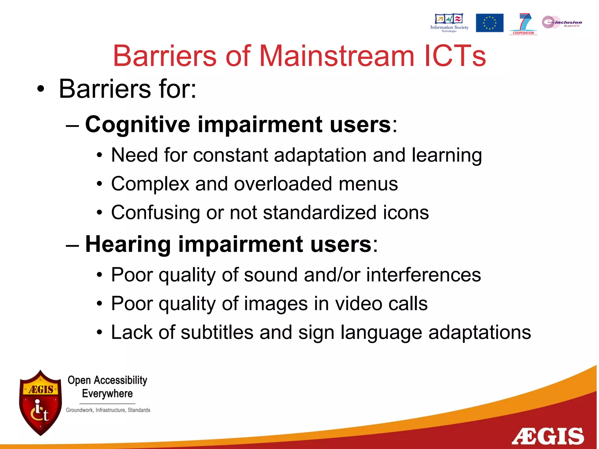 Barriers of Mainstream ICTs
• Barriers for:
– Cognitive impairment users:
• Need for constant adaptation and learning
• Complex and overloaded menus
• Confusing or not standardized icons
– Hearing impairment users:
• Poor quality of sound and/or interferences
• Poor quality of images in video calls
• Lack of subtitles and sign language adaptations
 