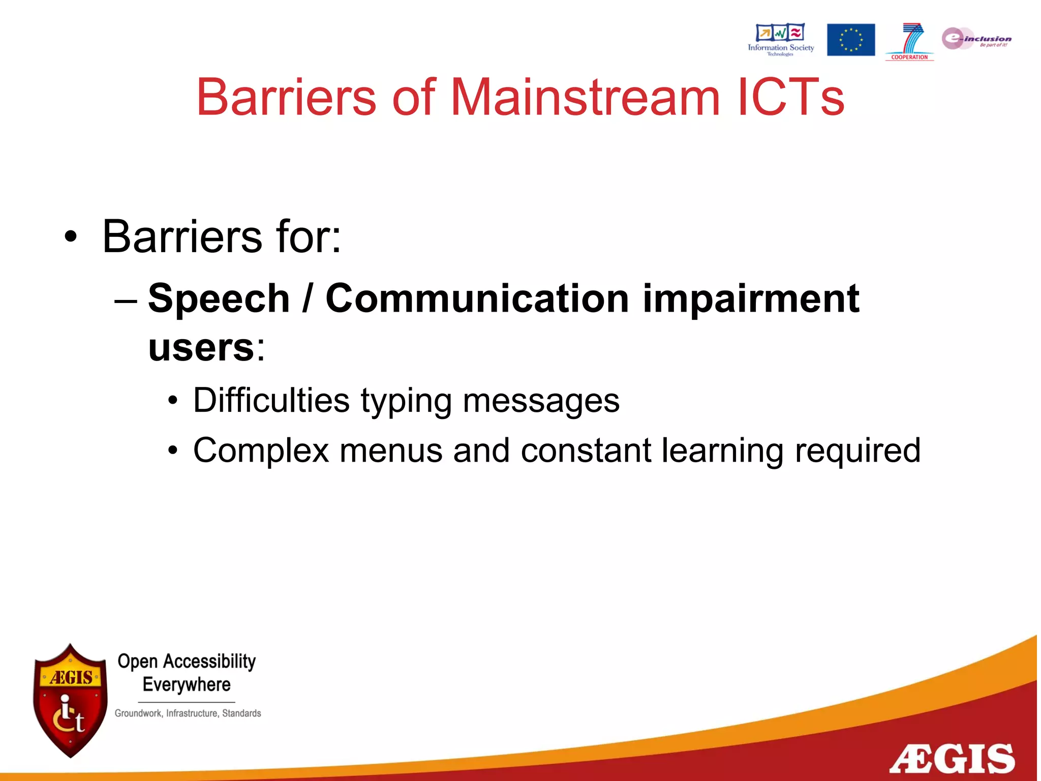 Barriers of Mainstream ICTs
• Barriers for:
– Speech / Communication impairment
users:
• Difficulties typing messages
• Complex menus and constant learning required
 