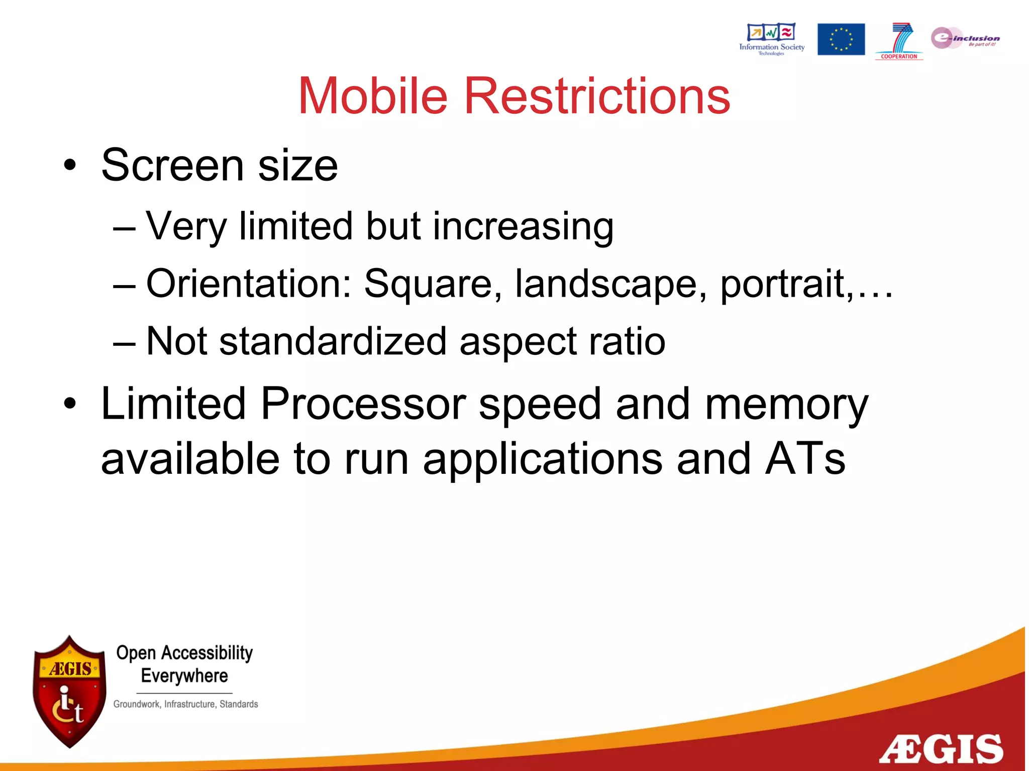 Mobile Restrictions
• Screen size
– Very limited but increasing
– Orientation: Square, landscape, portrait,…
– Not standardized aspect ratio
• Limited Processor speed and memory
available to run applications and ATs
 