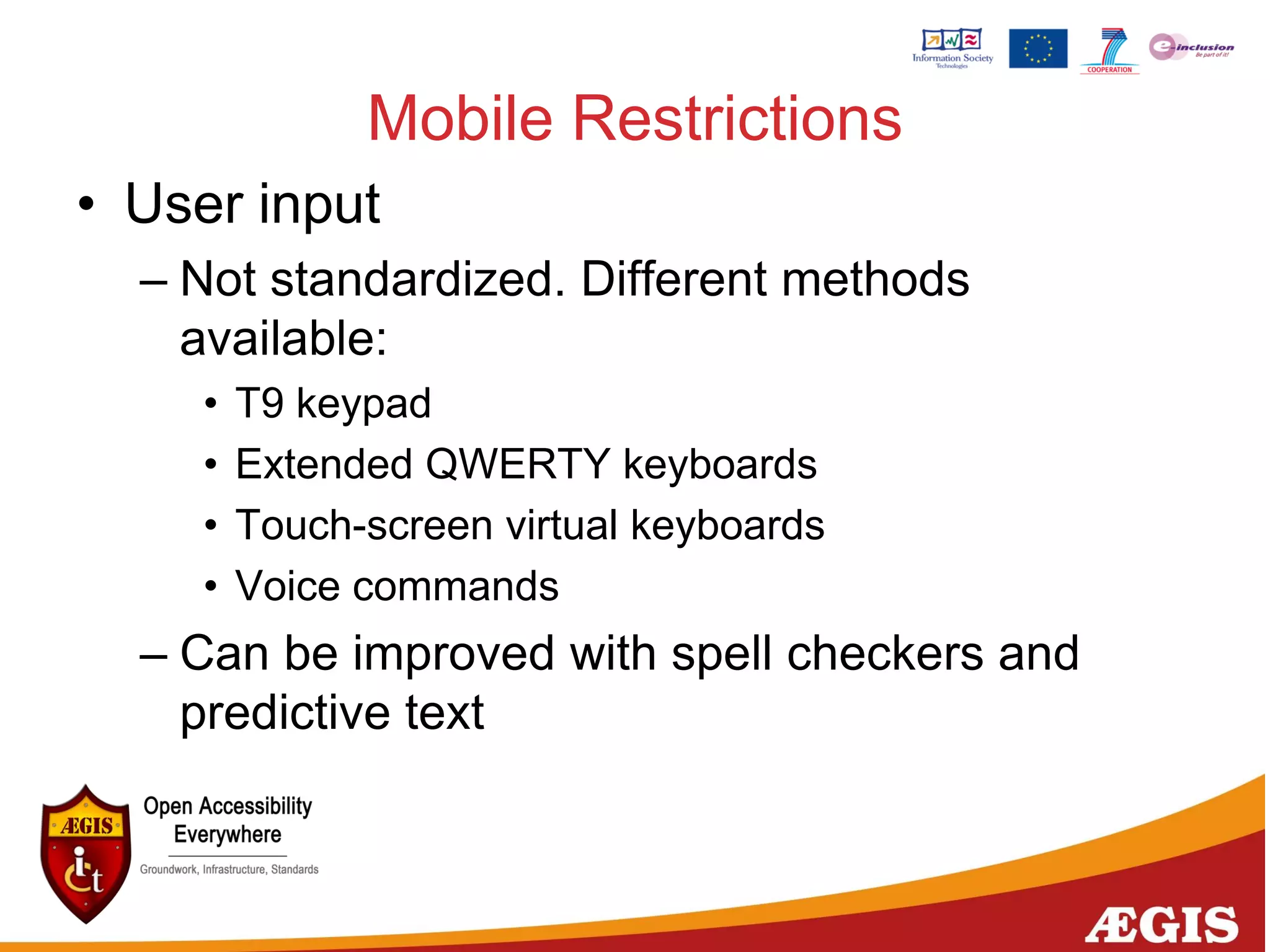 Mobile Restrictions
• User input
– Not standardized. Different methods
available:
• T9 keypad
• Extended QWERTY keyboards
• Touch-screen virtual keyboards
• Voice commands
– Can be improved with spell checkers and
predictive text
 