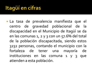    La tasa de prevalencia manifiesta que el
    centro de gravedad poblacional de la
    discapacidad en el Municipio de Itagüí se da
    en las comunas 1, 2 y 3 con un 57.6% del total
    de la población discapacitada, siendo estos
    3232 personas, contando el municipio con la
    fortaleza de tener una mayoría de
    instituciones en las comuna 1 y 3 que
    atienden a esta población.
 