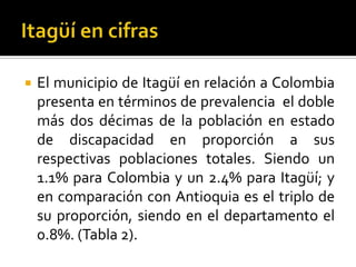    El municipio de Itagüí en relación a Colombia
    presenta en términos de prevalencia el doble
    más dos décimas de la población en estado
    de discapacidad en proporción a sus
    respectivas poblaciones totales. Siendo un
    1.1% para Colombia y un 2.4% para Itagüí; y
    en comparación con Antioquia es el triplo de
    su proporción, siendo en el departamento el
    0.8%. (Tabla 2).
 