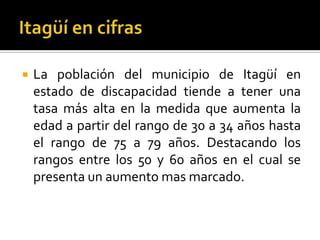    La población del municipio de Itagüí en
    estado de discapacidad tiende a tener una
    tasa más alta en la medida que aumenta la
    edad a partir del rango de 30 a 34 años hasta
    el rango de 75 a 79 años. Destacando los
    rangos entre los 50 y 60 años en el cual se
    presenta un aumento mas marcado.
 