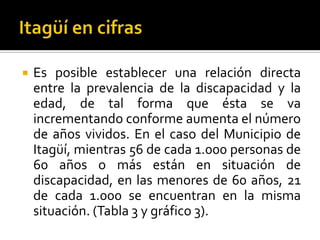    Es posible establecer una relación directa
    entre la prevalencia de la discapacidad y la
    edad, de tal forma que ésta se va
    incrementando conforme aumenta el número
    de años vividos. En el caso del Municipio de
    Itagüí, mientras 56 de cada 1.000 personas de
    60 años o más están en situación de
    discapacidad, en las menores de 60 años, 21
    de cada 1.000 se encuentran en la misma
    situación. (Tabla 3 y gráfico 3).
 