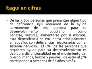    De las 5.607 personas que presentan algún tipo
    de deficiencia 13% requieren de la ayuda
    permanente de una persona para su
    desenvolvimiento         cotidiano,       como
    bañarse, vestirse, alimentarse por sí mismos;
    esta dependencia se encuentra principalmente
    en aquellos con deficiencias relacionadas con el
    sistema nervioso. El 6% de las personas que
    requieren ayuda para su desenvolvimiento es
    debido a disfuncionalidad en el movimiento del
    cuerpo, manos, brazos y piernas, de éstas el 7 %
    corresponde a personas de 60 años o más.
 