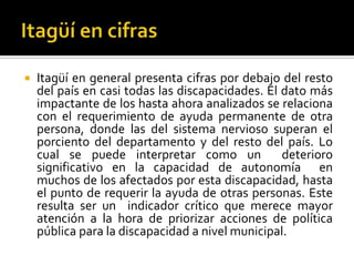    Itagüí en general presenta cifras por debajo del resto
    del país en casi todas las discapacidades. El dato más
    impactante de los hasta ahora analizados se relaciona
    con el requerimiento de ayuda permanente de otra
    persona, donde las del sistema nervioso superan el
    porciento del departamento y del resto del país. Lo
    cual se puede interpretar como un             deterioro
    significativo en la capacidad de autonomía en
    muchos de los afectados por esta discapacidad, hasta
    el punto de requerir la ayuda de otras personas. Este
    resulta ser un indicador crítico que merece mayor
    atención a la hora de priorizar acciones de política
    pública para la discapacidad a nivel municipal.
 