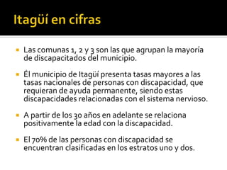    Las comunas 1, 2 y 3 son las que agrupan la mayoría
    de discapacitados del municipio.
   Él municipio de Itagüí presenta tasas mayores a las
    tasas nacionales de personas con discapacidad, que
    requieran de ayuda permanente, siendo estas
    discapacidades relacionadas con el sistema nervioso.
   A partir de los 30 años en adelante se relaciona
    positivamente la edad con la discapacidad.
   El 70% de las personas con discapacidad se
    encuentran clasificadas en los estratos uno y dos.
 