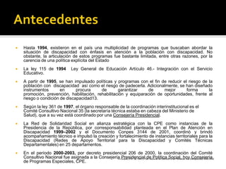    Hasta 1994, existieron en el país una multiplicidad de programas que buscaban abordar la
    situación de discapacidad con énfasis en atención a la población con discapacidad. No
    obstante, la articulación de estos programas fue bastante limitada, entre otras razones, por la
    carencia de una política explícita del Estado
   La ley 115 de 1994                Ley General de Educación Artículo 46.- Integración con el Servicio
    Educativo.
   A partir de 1995, se han impulsado políticas y programas con el fin de reducir el riesgo de la
    población con discapacidad así como el riesgo de padecerla. Adicionalmente, se han diseñado
    instrumentos       en      procura     de       garantizar     de     mejor      forma      la
    promoción, prevención, habilitación, rehabilitación y equiparación de oportunidades, frente al
    riesgo o condición de discapacidad13.
   Según la ley 361 de 1997, el órgano responsable de la coordinación interinstitucional es el
    Comité Consultivo Nacional 35 (la secretaría técnica estaba en cabeza del Ministerio de
    Salud), que a su vez está coordinado por una Consejería Presidencial.
   La Red de Solidaridad Social en alianza estratégica con la CPE como instancias de la
    Presidencia de la República, por corresponsabilidad planteada en el Plan de Atención en
    Discapacidad 1999–2002 y el Documento Conpes 3144 de 2001, coordinó y brindó
    acompañamiento técnico e impulsó la creación y fortalecimiento de instancias territoriales para la
    Discapacidad (Redes de Apoyo Territorial para la Discapacidad y Comités Técnicas
    Departamentales) en 25 departamentos.
   En el período 2000-2003, por decreto presidencial 206 de 2000, la coordinación del Comité
    Consultivo Nacional fue asignada a la Consejería Conpes 2761 de 1995 y Plan Nacional de Atención a las Personas con Discapacidad 1999-2002
                                                   13 Presidencial de Política Social, hoy Consejería
    de Programas Especiales, CPE.
 
