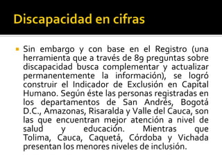    Sin embargo y con base en el Registro (una
    herramienta que a través de 89 preguntas sobre
    discapacidad busca complementar y actualizar
    permanentemente la información), se logró
    construir el Indicador de Exclusión en Capital
    Humano. Según éste las personas registradas en
    los departamentos de San Andrés, Bogotá
    D.C., Amazonas, Risaralda y Valle del Cauca, son
    las que encuentran mejor atención a nivel de
    salud     y     educación.     Mientras      que
    Tolima, Cauca, Caquetá, Córdoba y Vichada
    presentan los menores niveles de inclusión.
 