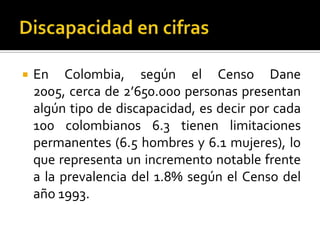    En Colombia, según el Censo Dane
    2005, cerca de 2’650.000 personas presentan
    algún tipo de discapacidad, es decir por cada
    100 colombianos 6.3 tienen limitaciones
    permanentes (6.5 hombres y 6.1 mujeres), lo
    que representa un incremento notable frente
    a la prevalencia del 1.8% según el Censo del
    año 1993.
 