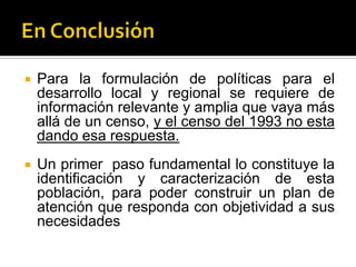    Para la formulación de políticas para el
    desarrollo local y regional se requiere de
    información relevante y amplia que vaya más
    allá de un censo, y el censo del 1993 no esta
    dando esa respuesta.
   Un primer paso fundamental lo constituye la
    identificación y caracterización de esta
    población, para poder construir un plan de
    atención que responda con objetividad a sus
    necesidades
 