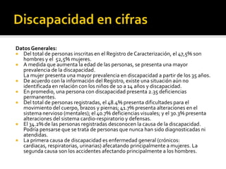 Datos Generales:
 Del total de personas inscritas en el Registro de Caracterización, el 47,5% son
   hombres y el 52,5% mujeres.
 A medida que aumenta la edad de las personas, se presenta una mayor
   prevalencia de la discapacidad.
   La mujer presenta una mayor prevalencia en discapacidad a partir de los 35 años.
 De acuerdo con la información del Registro, existe una situación aún no
   identificada en relación con los niños de 10 a 14 años y discapacidad.
 En promedio, una persona con discapacidad presenta 2.35 deficiencias
   permanentes.
 Del total de personas registradas, el 48.4% presenta dificultades para el
   movimiento del cuerpo, brazos y piernas; 41.7% presenta alteraciones en el
   sistema nervioso (mentales); el 40.7% deficiencias visuales; y el 30.3% presenta
   alteraciones del sistema cardio-respiratorio y defensas.
 El 34.2% de las personas registradas desconocen la causa de la discapacidad.
   Podría pensarse que se trata de personas que nunca han sido diagnosticadas ni
   atendidas.
 La primera causa de discapacidad es enfermedad general (crónicos:
   cardiacas, respiratorias, urinarias) afecatando principalmente a mujeres. La
   segunda causa son los accidentes afectando principalmente a los hombres.
 