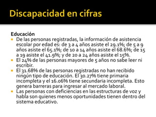 Educación
 De las personas registradas, la información de asistencia
  escolar por edad es: de 3 a 4 años asiste el 29.1%; de 5 a 9
  años asiste el 65.1%; de 10 a 14 años asiste el 68.6%; de 15
  a 19 asiste el 41.9%; y de 20 a 24 años asiste el 15%.
 El 24% de las personas mayores de 5 años no sabe leer ni
  escribir.
 El 31.68% de las personas registradas no han recibido
  ningún tipo de educación. El 30.27% tiene primaria
  incompleta y el 16.06% tiene secundaria incompleta. Esto
  genera barreras para ingresar al mercado laboral.
 Las personas con deficiencias en las estructuras de voz y
  habla son quienes menos oportunidades tienen dentro del
  sistema educativo.
 