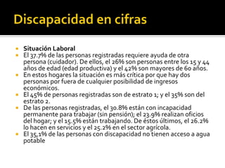    Situación Laboral
   El 37.7% de las personas registradas requiere ayuda de otra
    persona (cuidador). De ellos, el 26% son personas entre los 15 y 44
    años de edad (edad productiva) y el 42% son mayores de 60 años.
   En estos hogares la situación es más crítica por que hay dos
    personas por fuera de cualquier posibilidad de ingresos
    económicos.
   El 45% de personas registradas son de estrato 1; y el 35% son del
    estrato 2.
   De las personas registradas, el 30.8% están con incapacidad
    permanente para trabajar (sin pensión); el 23.9% realizan oficios
    del hogar; y el 15.5% están trabajando. De éstos últimos, el 26.2%
    lo hacen en servicios y el 25.2% en el sector agrícola.
   El 35,1% de las personas con discapacidad no tienen acceso a agua
    potable
 