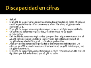    Salud
   El 27,3% de las personas con discapacidad registradas no están afiliadas a
    salud, especialmente niños de cero a 4 años. De ellos, el 79% son de
    estratos 1 y 2.
   El 72.5% de las personas registradas pertenecen al régimen subsidiado.
   De cada 100 personas registradas, 78.2 dicen que no se están
    recuperando.
   Del 21.6% de personas registradas que perciben alguna recuperación, el
    40.8% considera que se debe a los servicios del sistema de salud; el
    24.3% a la ayuda de Dios; y el 17.1% al apoyo familiar.
   Al 78.2% de las personas registradas le ordenaron rehabilitación. De
    ellos, al 57.76% les ordenaron medicamentos; al 21.91% fisioterapia; y al
    16.33% optometría.
   El 85.1% de las personas registradas no reciben rehabilitación. De ellas el
    63.1% es por falta de dinero y el 16.3% no sabe.
 