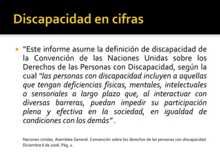    “Este informe asume la definición de discapacidad de
    la Convención de las Naciones Unidas sobre los
    Derechos de las Personas con Discapacidad, según la
    cual “las personas con discapacidad incluyen a aquellas
    que tengan deficiencias físicas, mentales, intelectuales
    o sensoriales a largo plazo que, al interactuar con
    diversas barreras, puedan impedir su participación
    plena y efectiva en la sociedad, en igualdad de
    condiciones con los demás” .

    Naciones Unidas, Asamblea General. Convención sobre los derechos de las personas con discapacidad.
    Diciembre 6 de 2006. Pág. 2.
 