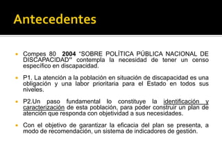   Compes 80 2004 “SOBRE POLÍTICA PÚBLICA NACIONAL DE
    DISCAPACIDAD” contempla la necesidad de tener un censo
    específico en discapacidad.
   P1. La atención a la población en situación de discapacidad es una
    obligación y una labor prioritaria para el Estado en todos sus
    niveles.
   P2.Un paso fundamental lo constituye la identificación y
    caracterización de esta población, para poder construir un plan de
    atención que responda con objetividad a sus necesidades.
   Con el objetivo de garantizar la eficacia del plan se presenta, a
    modo de recomendación, un sistema de indicadores de gestión.
 