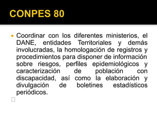     Coordinar con los diferentes ministerios, el
     DANE, entidades Territoriales y demás
     involucradas, la homologación de registros y
     procedimientos para disponer de información
     sobre riesgos, perfiles epidemiológicos y
     caracterización    de      población      con
     discapacidad, así como la elaboración y
     divulgación    de   boletines    estadísticos
     periódicos.
    􀂃
 