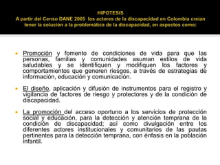    Promoción y fomento de condiciones de vida para que las
    personas, familias y comunidades asuman estilos de vida
    saludables y se identifiquen y modifiquen los factores y
    comportamientos que generen riesgos, a través de estrategias de
    información, educación y comunicación.
   El diseño, aplicación y difusión de instrumentos para el registro y
    vigilancia de factores de riesgo y protectores y de la condición de
    discapacidad.
   La promoción del acceso oportuno a los servicios de protección
    social y educación, para la detección y atención temprana de la
    condición de discapacidad; así como divulgación entre los
    diferentes actores institucionales y comunitarios de las pautas
    pertinentes para la detección temprana, con énfasis en la población
    infantil.
 