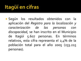    Según los resultados obtenidos con la
    aplicación del Registro para la localización y
    caracterización de las personas con
    discapacidad, se han inscrito en el Municipio
    de Itagϋí 5.607 personas. En términos
    relativos, esta cifra representa el 2,4% de la
    población total para el año 2005 (233.215
    personas).
 